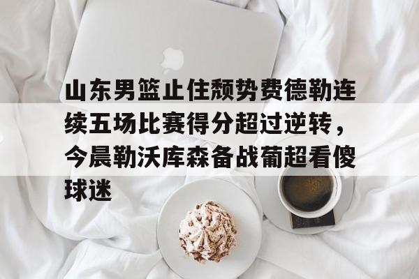 山东男篮止住颓势费德勒连续五场比赛得分超过逆转，今晨勒沃库森备战葡超看傻球迷的简单介绍